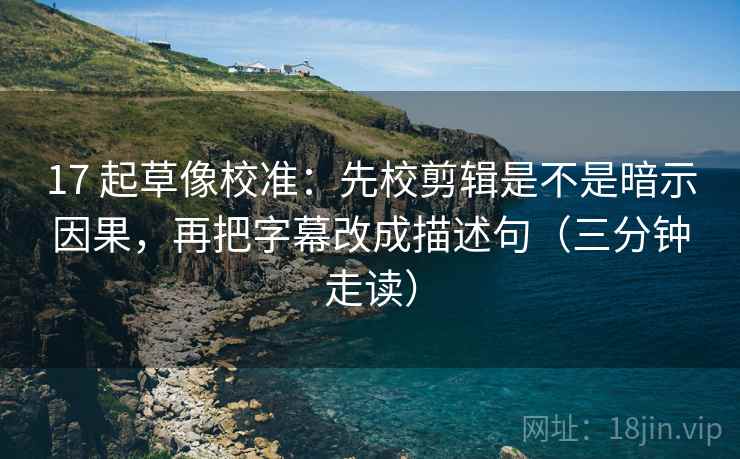 17 起草像校准：先校剪辑是不是暗示因果，再把字幕改成描述句（三分钟走读）  第2张