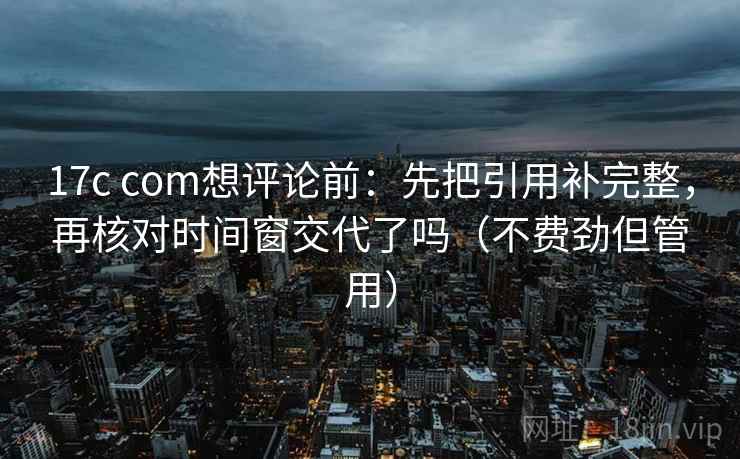 17c com想评论前：先把引用补完整，再核对时间窗交代了吗（不费劲但管用）