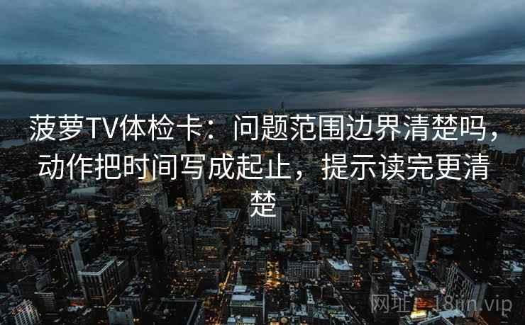 菠萝TV体检卡：问题范围边界清楚吗，动作把时间写成起止，提示读完更清楚  第2张