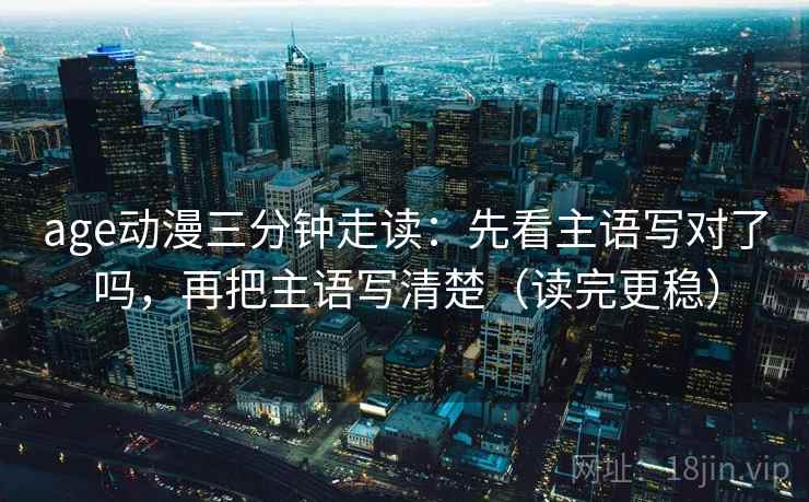 age动漫三分钟走读：先看主语写对了吗，再把主语写清楚（读完更稳）
