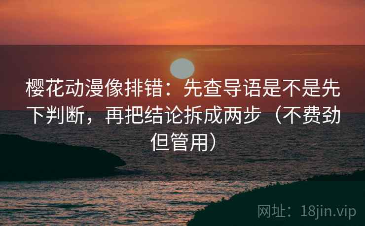 樱花动漫像排错：先查导语是不是先下判断，再把结论拆成两步（不费劲但管用）
