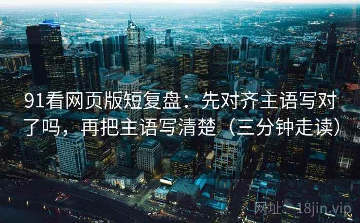 91看网页版短复盘：先对齐主语写对了吗，再把主语写清楚（三分钟走读）