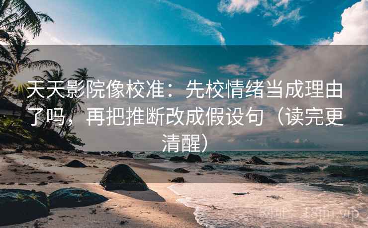 天天影院像校准：先校情绪当成理由了吗，再把推断改成假设句（读完更清醒）