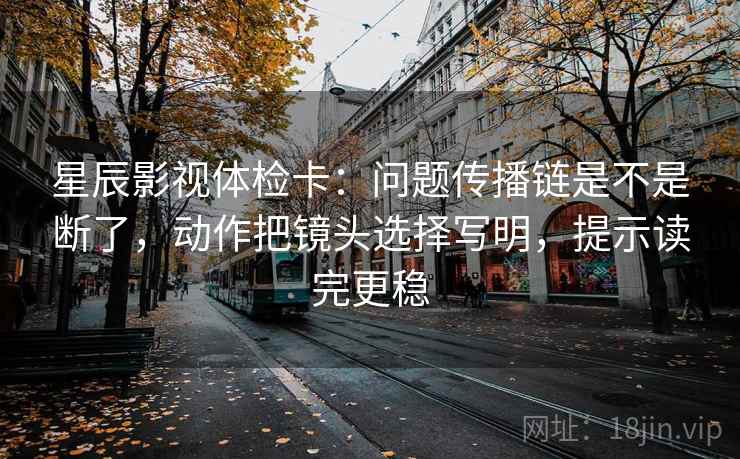 星辰影视体检卡：问题传播链是不是断了，动作把镜头选择写明，提示读完更稳