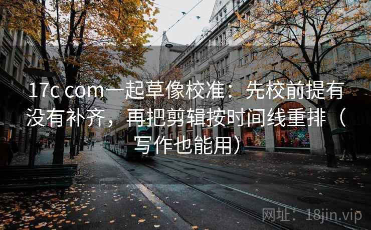 17c com一起草像校准：先校前提有没有补齐，再把剪辑按时间线重排（写作也能用）  第2张