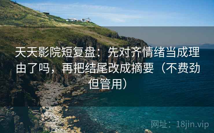 天天影院短复盘：先对齐情绪当成理由了吗，再把结尾改成摘要（不费劲但管用）