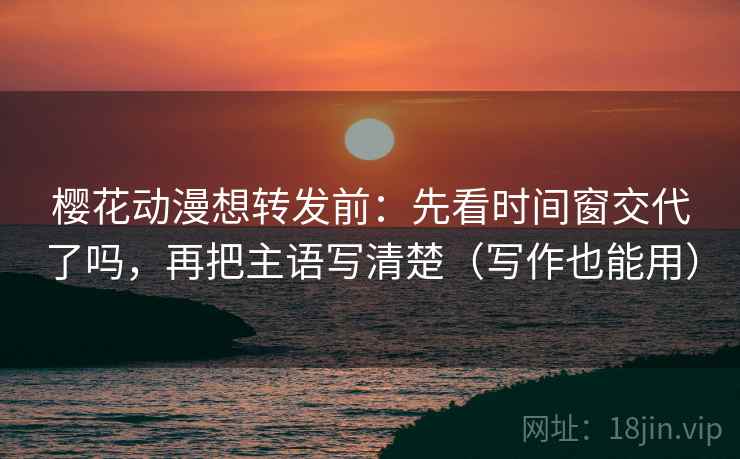 樱花动漫想转发前：先看时间窗交代了吗，再把主语写清楚（写作也能用）  第2张