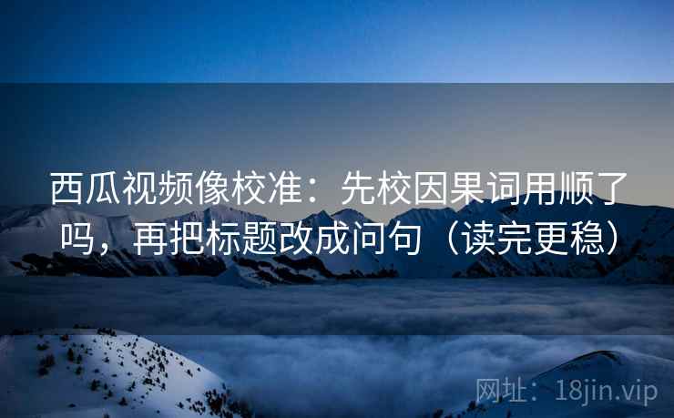 西瓜视频像校准：先校因果词用顺了吗，再把标题改成问句（读完更稳）