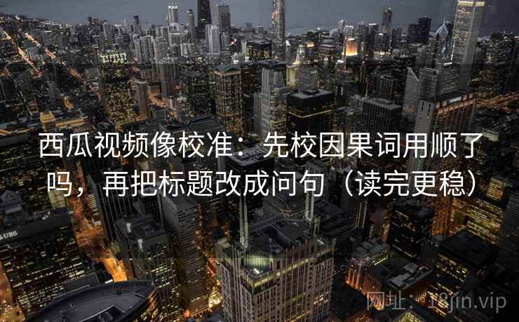 西瓜视频像校准：先校因果词用顺了吗，再把标题改成问句（读完更稳）  第2张