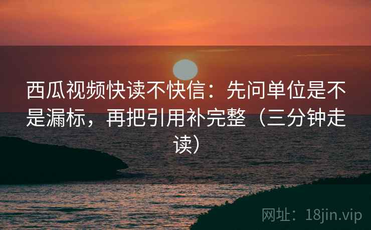 西瓜视频快读不快信：先问单位是不是漏标，再把引用补完整（三分钟走读）