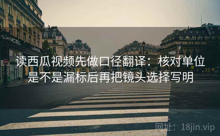 读西瓜视频先做口径翻译：核对单位是不是漏标后再把镜头选择写明