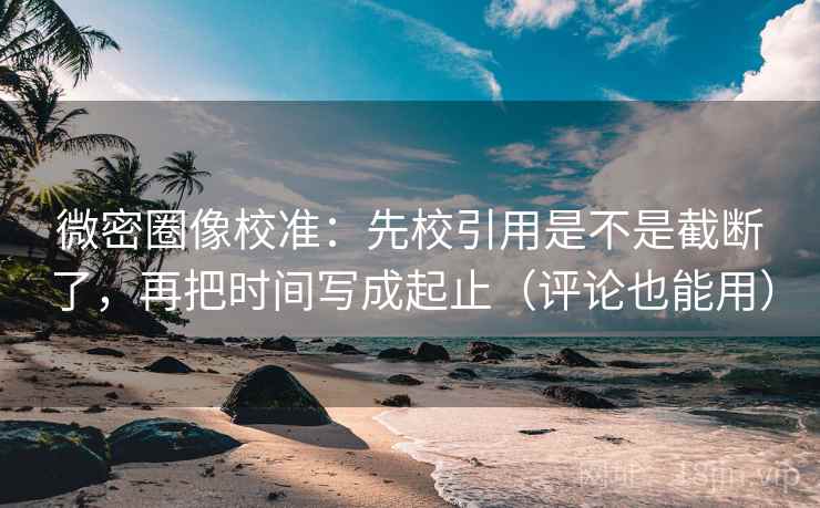 微密圈像校准：先校引用是不是截断了，再把时间写成起止（评论也能用）  第2张