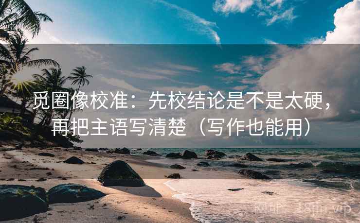 觅圈像校准：先校结论是不是太硬，再把主语写清楚（写作也能用）