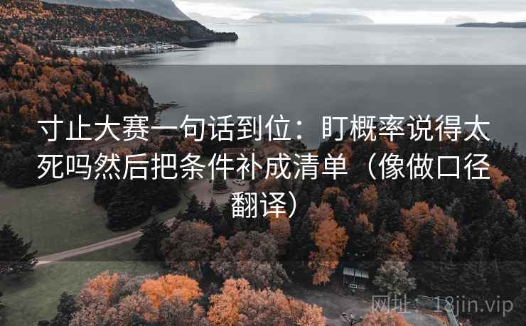寸止大赛一句话到位：盯概率说得太死吗然后把条件补成清单（像做口径翻译）