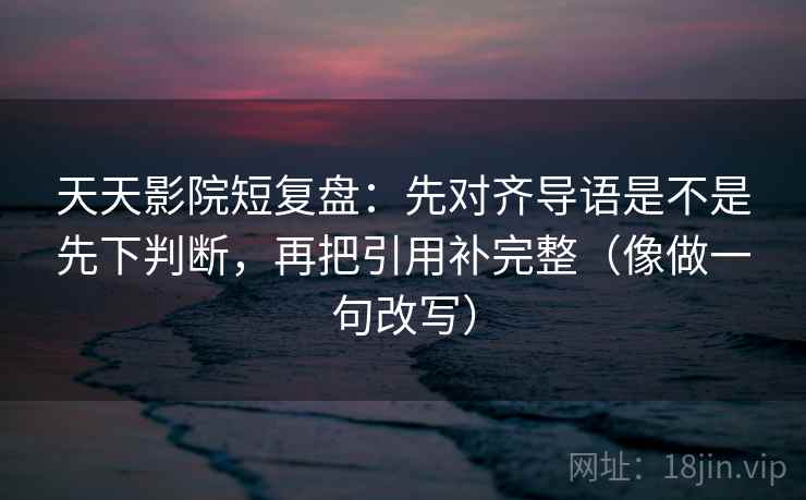 天天影院短复盘：先对齐导语是不是先下判断，再把引用补完整（像做一句改写）