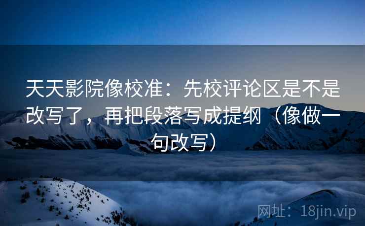 天天影院像校准：先校评论区是不是改写了，再把段落写成提纲（像做一句改写）  第2张