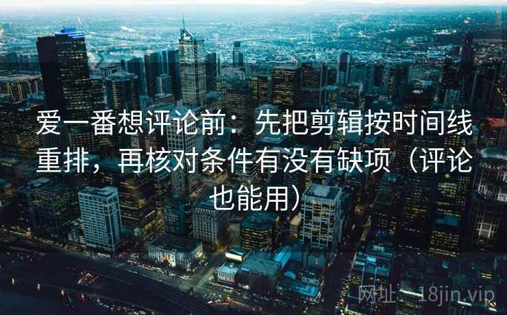爱一番想评论前：先把剪辑按时间线重排，再核对条件有没有缺项（评论也能用）