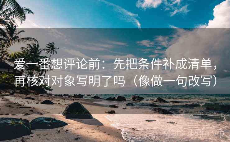 爱一番想评论前：先把条件补成清单，再核对对象写明了吗（像做一句改写）  第2张