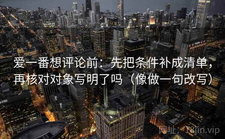 爱一番想评论前：先把条件补成清单，再核对对象写明了吗（像做一句改写）