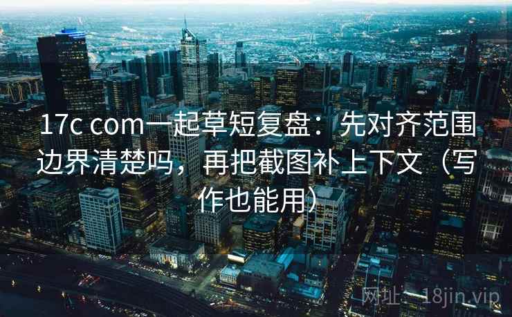 17c com一起草短复盘：先对齐范围边界清楚吗，再把截图补上下文（写作也能用）