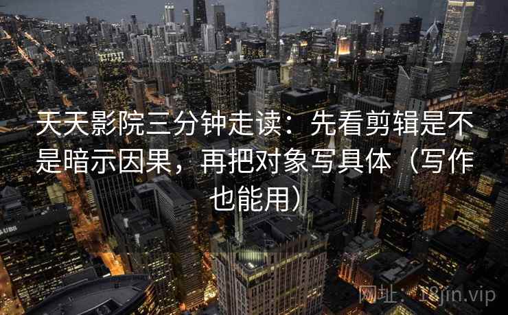 天天影院三分钟走读：先看剪辑是不是暗示因果，再把对象写具体（写作也能用）