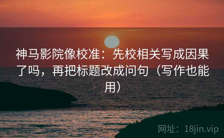 神马影院像校准：先校相关写成因果了吗，再把标题改成问句（写作也能用）