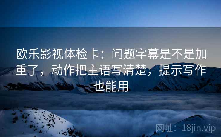 欧乐影视体检卡：问题字幕是不是加重了，动作把主语写清楚，提示写作也能用  第2张