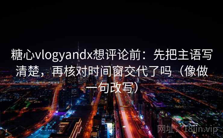 糖心vlogyandx想评论前:先把主语写清楚,再核对时间窗交代了吗(像做一句改写)