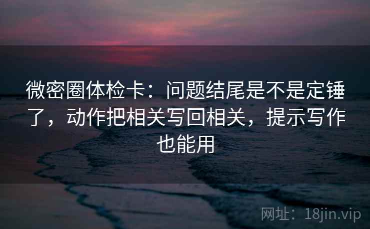微密圈体检卡：问题结尾是不是定锤了，动作把相关写回相关，提示写作也能用