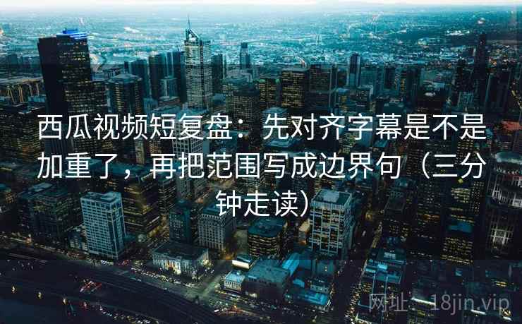 西瓜视频短复盘：先对齐字幕是不是加重了，再把范围写成边界句（三分钟走读）