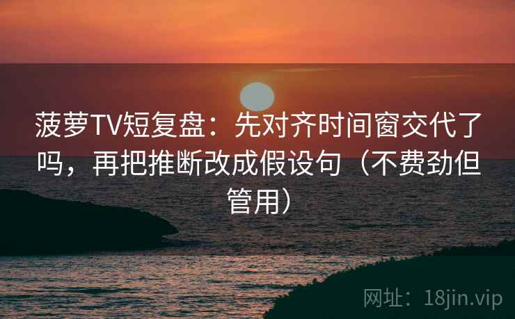菠萝TV短复盘：先对齐时间窗交代了吗，再把推断改成假设句（不费劲但管用）