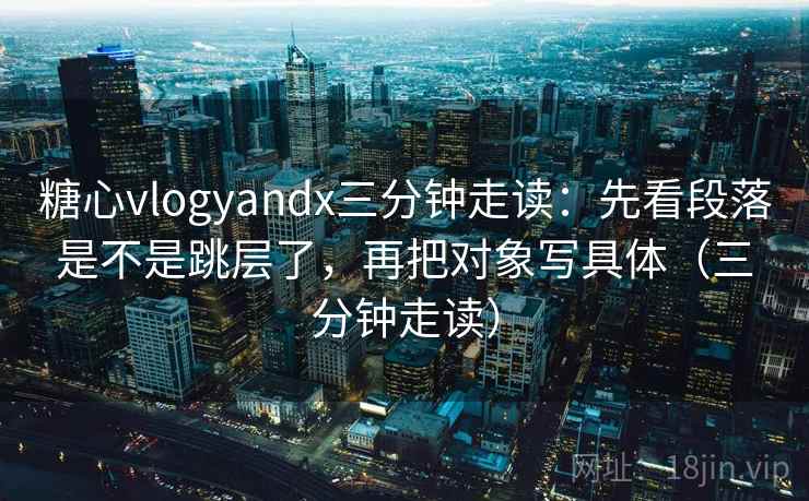 糖心vlogyandx三分钟走读：先看段落是不是跳层了，再把对象写具体（三分钟走读）  第2张