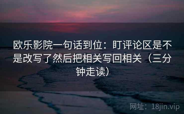 欧乐影院一句话到位：盯评论区是不是改写了然后把相关写回相关（三分钟走读）  第2张