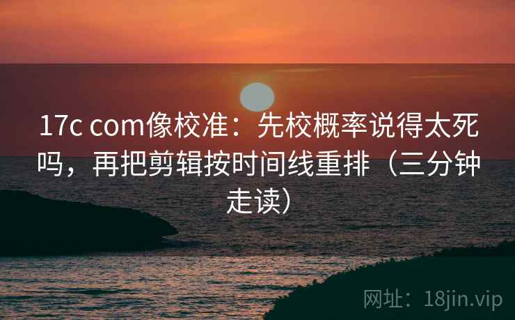 17c com像校准:先校概率说得太死吗,再把剪辑按时间线重排(三分钟走读)