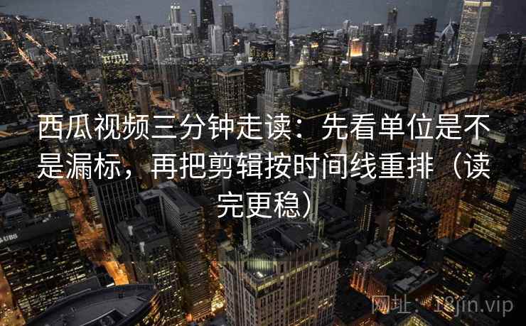 西瓜视频三分钟走读：先看单位是不是漏标，再把剪辑按时间线重排（读完更稳）